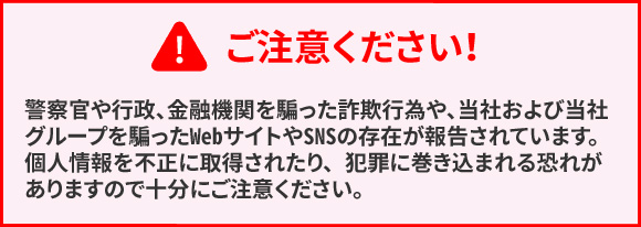 ご注意ください! 警察官や行政、金融機関を騙った詐欺行為や、当社および当社グループを騙ったWebサイトやSNSの存在が報告されています。個人情報を不正に取得されたり、犯罪に巻き込まれる可能性がありますので十分にご注意ください。